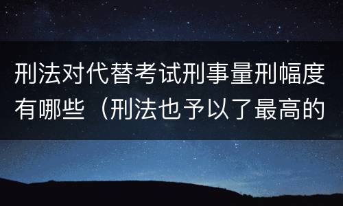 刑法对代替考试刑事量刑幅度有哪些（刑法也予以了最高的量刑标准）