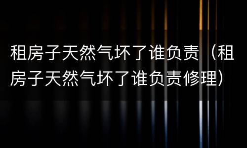 租房子天然气坏了谁负责（租房子天然气坏了谁负责修理）