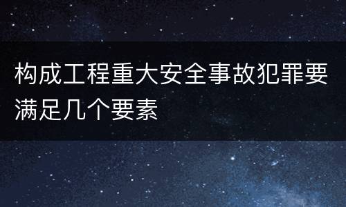 构成工程重大安全事故犯罪要满足几个要素
