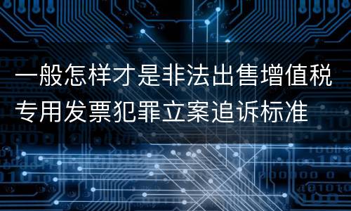 一般怎样才是非法出售增值税专用发票犯罪立案追诉标准