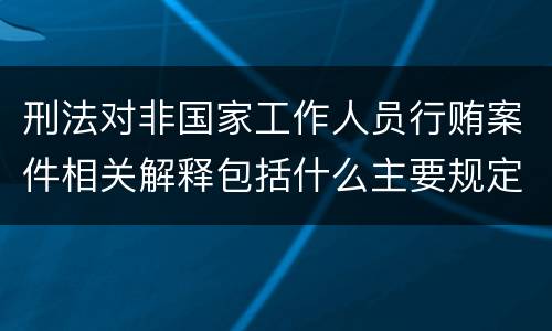 刑法对非国家工作人员行贿案件相关解释包括什么主要规定