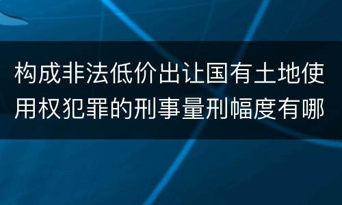 构成非法低价出让国有土地使用权犯罪的刑事量刑幅度有哪些