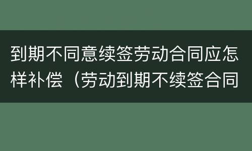 到期不同意续签劳动合同应怎样补偿（劳动到期不续签合同赔偿）