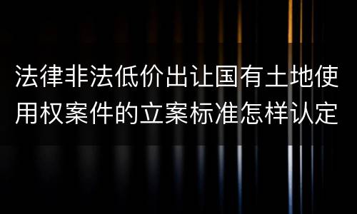 法律非法低价出让国有土地使用权案件的立案标准怎样认定