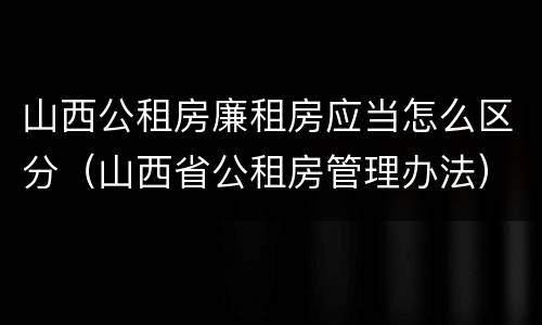 山西公租房廉租房应当怎么区分（山西省公租房管理办法）