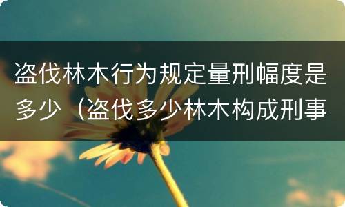 盗伐林木行为规定量刑幅度是多少（盗伐多少林木构成刑事犯罪）