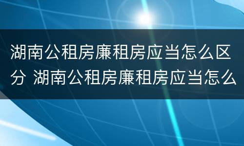 湖南公租房廉租房应当怎么区分 湖南公租房廉租房应当怎么区分的