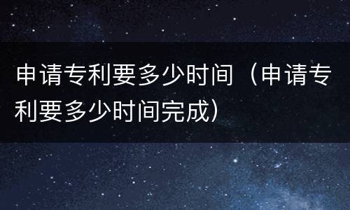 申请专利要多少时间（申请专利要多少时间完成）