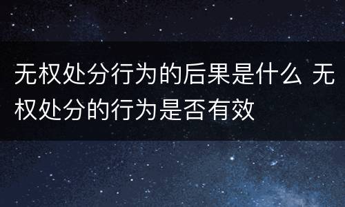 无权处分行为的后果是什么 无权处分的行为是否有效