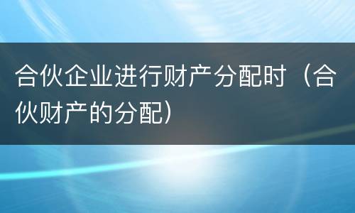 合伙企业进行财产分配时（合伙财产的分配）