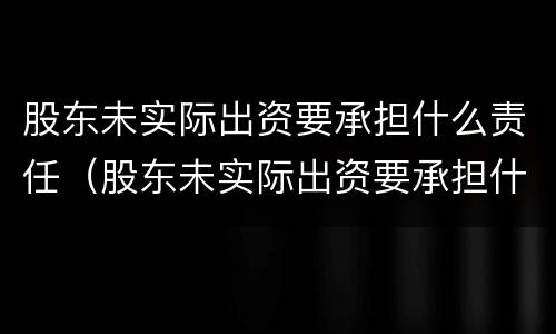 股东未实际出资要承担什么责任（股东未实际出资要承担什么责任呢）