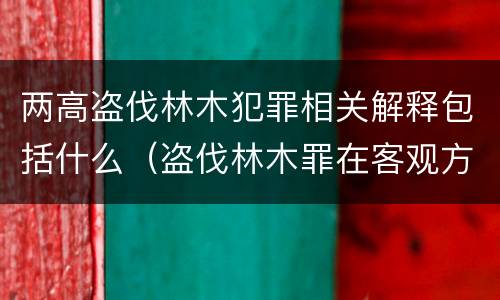 两高盗伐林木犯罪相关解释包括什么（盗伐林木罪在客观方面表现为）