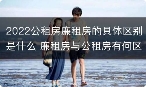 2022公租房廉租房的具体区别是什么 廉租房与公租房有何区别