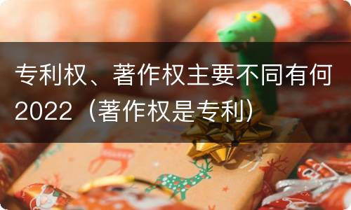 专利权、著作权主要不同有何2022（著作权是专利）