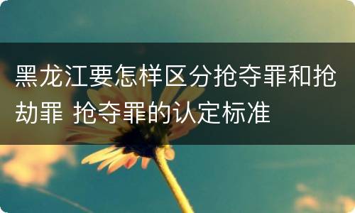 黑龙江要怎样区分抢夺罪和抢劫罪 抢夺罪的认定标准