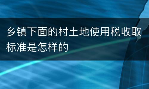 乡镇下面的村土地使用税收取标准是怎样的