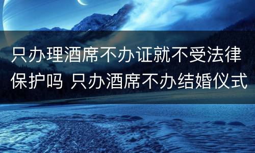 只办理酒席不办证就不受法律保护吗 只办酒席不办结婚仪式的流程