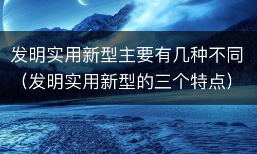 发明实用新型主要有几种不同（发明实用新型的三个特点）