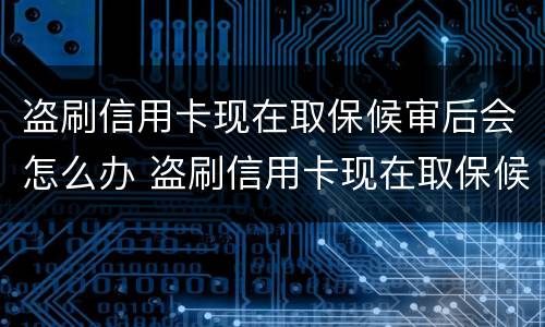 盗刷信用卡现在取保候审后会怎么办 盗刷信用卡现在取保候审后会怎么办呢