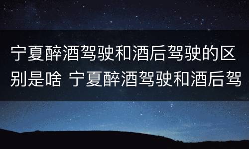 宁夏醉酒驾驶和酒后驾驶的区别是啥 宁夏醉酒驾驶和酒后驾驶的区别是啥呢