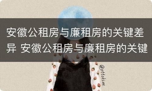 安徽公租房与廉租房的关键差异 安徽公租房与廉租房的关键差异是什么