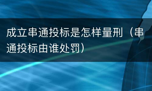 成立串通投标是怎样量刑（串通投标由谁处罚）