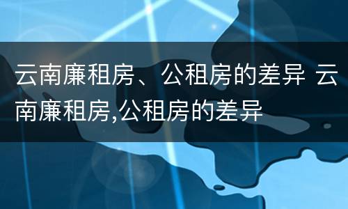 云南廉租房、公租房的差异 云南廉租房,公租房的差异