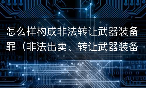 怎么样构成非法转让武器装备罪（非法出卖、转让武器装备罪）