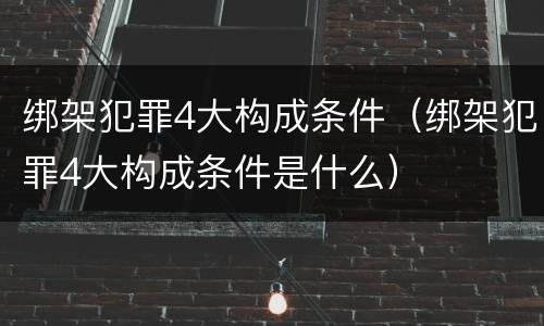 绑架犯罪4大构成条件（绑架犯罪4大构成条件是什么）