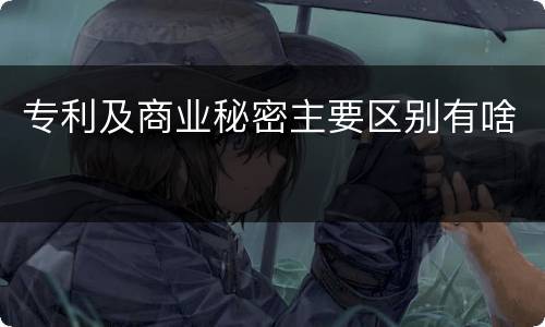 专利及商业秘密主要区别有啥