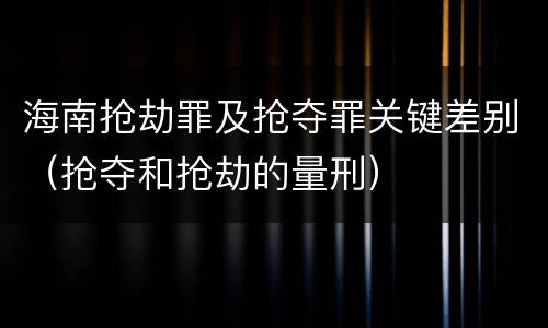 海南抢劫罪及抢夺罪关键差别（抢夺和抢劫的量刑）