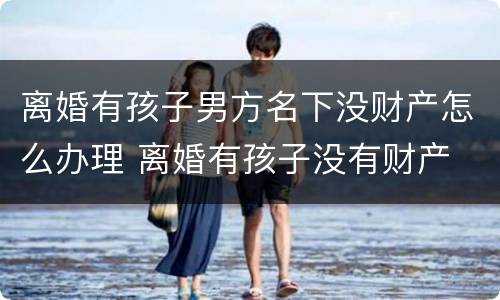 离婚有孩子男方名下没财产怎么办理 离婚有孩子没有财产