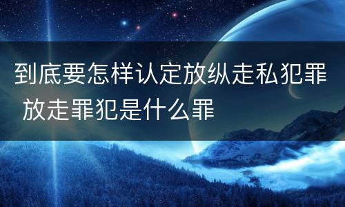 到底要怎样认定放纵走私犯罪 放走罪犯是什么罪
