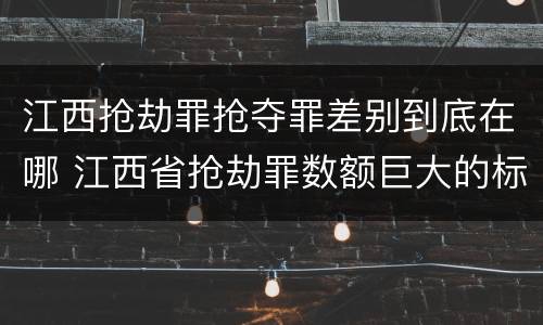 江西抢劫罪抢夺罪差别到底在哪 江西省抢劫罪数额巨大的标准