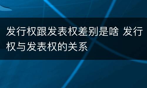 发行权跟发表权差别是啥 发行权与发表权的关系