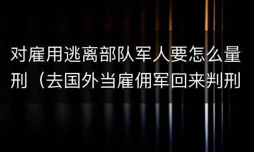 对雇用逃离部队军人要怎么量刑（去国外当雇佣军回来判刑吗）
