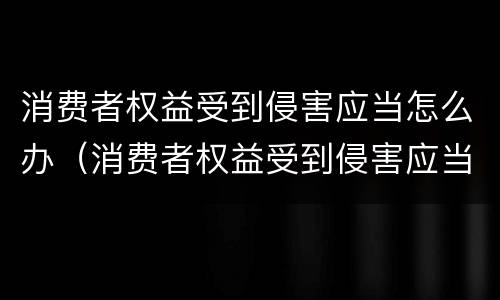 消费者权益受到侵害应当怎么办（消费者权益受到侵害应当怎么办理）