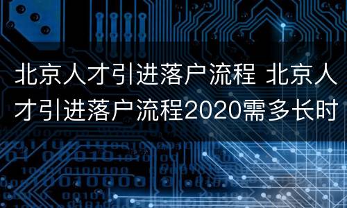 北京人才引进落户流程 北京人才引进落户流程2020需多长时间