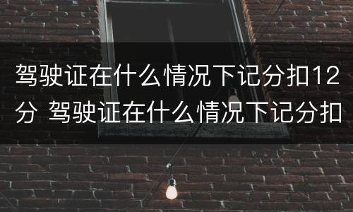 驾驶证在什么情况下记分扣12分 驾驶证在什么情况下记分扣12分呢