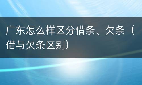 广东怎么样区分借条、欠条（借与欠条区别）