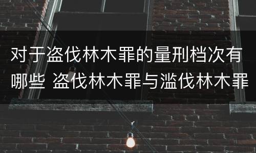 对于盗伐林木罪的量刑档次有哪些 盗伐林木罪与滥伐林木罪的区别有