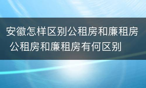 安徽怎样区别公租房和廉租房 公租房和廉租房有何区别