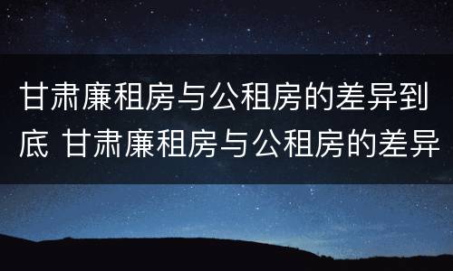 甘肃廉租房与公租房的差异到底 甘肃廉租房与公租房的差异到底有多大