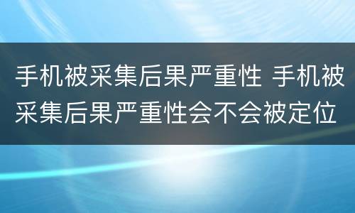 手机被采集后果严重性 手机被采集后果严重性会不会被定位