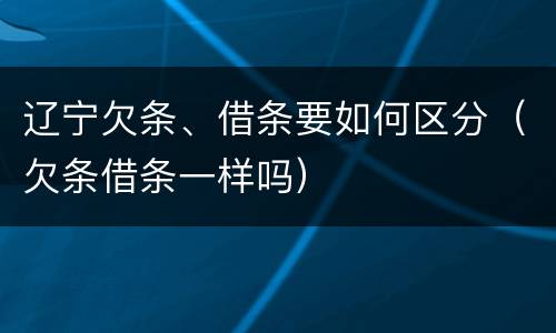 辽宁欠条、借条要如何区分（欠条借条一样吗）