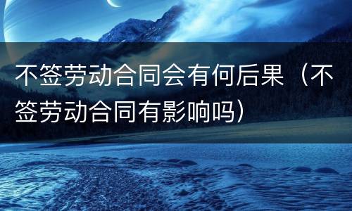不签劳动合同会有何后果（不签劳动合同有影响吗）