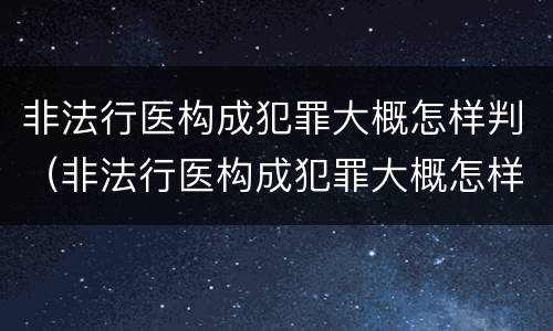 非法行医构成犯罪大概怎样判（非法行医构成犯罪大概怎样判刑的）