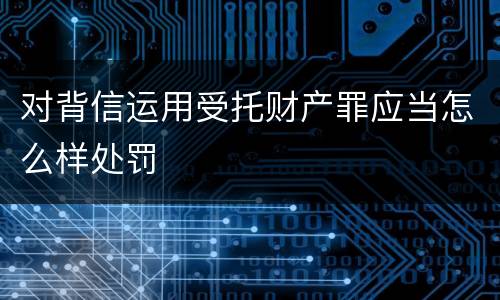 对背信运用受托财产罪应当怎么样处罚