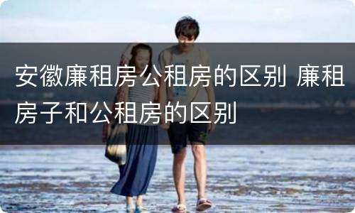 安徽廉租房公租房的区别 廉租房子和公租房的区别