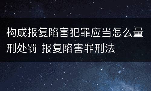 构成报复陷害犯罪应当怎么量刑处罚 报复陷害罪刑法
